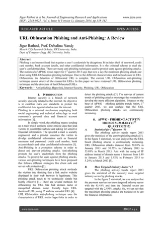 Jigar Rathod et al Int. Journal of Engineering Research and Applications
ISSN : 2248-9622, Vol. 4, Issue 1( Version 1), January 2014, pp.338-342

RESEARCH ARTICLE

www.ijera.com

OPEN ACCESS

URL Obfuscation Phishing and Anti-Phishing: A Review
Jigar Rathod, Prof. Debalina Nandy
M.tech (CE) Research Scholar, RK University, India.
Dept. of Computer Engg. RK University, India.

Abstract
Phishing is an internet fraud that acquires a user‘s credentials by deceptions. It includes theft of password, credit
card number, bank account details, and other confidential information. It is the criminal scheme to steal the
user‘s confidential data. There are many anti-phishing techniques used to protect users against phishing attacks.
The statistical of APWG trends report for 1st quarter 2013 says that now a day the maximum phishing attacks are
done using URL Obfuscation phishing technique. Due to the different characteristics and methods used in URL
Obfuscation, the detection of Obfuscated URL is complex. The current URL Obfuscation anti-phishing
technique cannot detect all the counterfeit URLs. In this paper we have reviewed URL Obfuscation phishing
technique and the detection of that Obfuscated URLs.
Keywords— Anti-phishing, Hyperlink, Internet Security, Phishing, URL Obfuscation
I. INTRODUCTION
Internet security is a branch of network
security specially related to the internet. Its objective
is to establish rules and standards to protect the
confidential data against attacks over the internet.
Phishing is a criminal mechanism employing both
social engineering and technical subterfuge to steal
consumer‘s personal data and financial account
information [1].
In simple word, the phishing means sending
an e-mail which contains some enticed data that lead
victims to counterfeit website and asking for sensitive
financial information. The spoofed e-mail is socially
engineered and a phisher convince the victim to
divulge confidential information such as financial
username and password, credit card number, bank
account details and other confidential information [1].
Anti-Phishing is a protection scheme in order to
detect and prevent phishing attacks. Anti-phishing
protects the user‘s credentials from the phishing
attacks. To protect the users against phishing attacks,
various anti-phishing techniques have been proposed
that follows different strategies like client side and
server side protection [2].
URL Obfuscation phishing attack misleads
the victims into thinking that a link and/or website
displayed in their web browser is legitimate. This
phishing attack tends to be technically simple but
highly effective [3]. There are several methods for
obfuscating the URL like bad domain name or
misspelled domain name, friendly login URL,
shortened URL, using IP address, encoded URL [4].
URL Obfuscation anti-phishing technique uses the
characteristics of URL and/or hyperlinks in order to

www.ijera.com

detect the phishing attacks [5]. The surveys of current
trends of phishing attacks encourage the researcher to
develop the more efficient algorithm. Because on the
base of APWG – phishing activity trends report, 1st
quarter 2013, we can analyse that the URL
Obfuscation phishing attacks are continuously
increasing.
II. APWG – PHISHING ACTIVITY

TRENDS SUMMARY (1ST
QUARTER 2013)
Statistical for 1st Quarter ‘13
The phishing activity trends report 2013
gives the statistical of the current phishing attacks [5].
In the figure 1 statistical, we can analyse that the URL
based phishing attacks is continuously increasing.
URL Obfuscation attacks increase from 50.03% in
January 2013 and 50.75% in February 2013 to
55.89% in March 2013. And with the using of IP
address instead of domain name it increase from 1.89
in January 2013 and 1.92% in February 2013 to
5.24% in March 2013 [5].
A.

Most Targeted Industry Sector ‘13
The phishing activity trends report 2013
gives the statistical of the currently most targeted
industry sector by phishing attacks.
In the figure 2 statistical, we can analyse that
the payment services are most targeted industry sector
with the 45.48% and then the financial sector are
targeted with the 23.95% attacks. So, we can say that
the maximum phishing attacks are focused on to get
the financial information.
B.

338 | P a g e

 