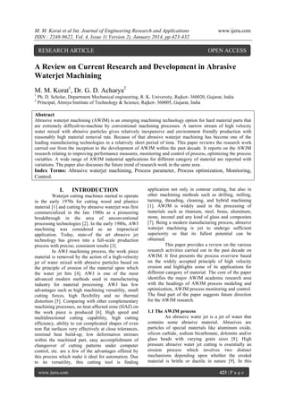 M. M. Korat et al Int. Journal of Engineering Research and Applications
ISSN : 2248-9622, Vol. 4, Issue 1( Version 2), January 2014, pp.423-432

RESEARCH ARTICLE

www.ijera.com

OPEN ACCESS

A Review on Current Research and Development in Abrasive
Waterjet Machining
M. M. Korat1, Dr. G. D. Acharya2
1
2

Ph. D. Scholar, Department Mechanical engineering, R. K. University, Rajkot- 360020, Gujarat, India
Principal, Atmiya Institute of Technology & Science, Rajkot- 360005, Gujarat, India

Abstract
Abrasive waterjet machining (AWJM) is an emerging machining technology option for hard material parts that
are extremely difficult-to-machine by conventional machining processes. A narrow stream of high velocity
water mixed with abrasive particles gives relatively inexpensive and environment friendly production with
reasonably high material removal rate. Because of that abrasive waterjet machining has become one of the
leading manufacturing technologies in a relatively short period of time. This paper reviews the research work
carried out from the inception to the development of AWJM within the past decade. It reports on the AWJM
research relating to improving performance measures, monitoring and control of process, optimizing the process
variables. A wide range of AWJM industrial applications for different category of material are reported with
variations. The paper also discusses the future trend of research work in the same area.

Index Terms: Abrasive waterjet machining, Process parameter, Process optimization, Monitoring,
Control.

I.

INTRODUCTION

Waterjet cutting machines started to operate
in the early 1970s for cutting wood and plastics
material [1] and cutting by abrasive waterjet was first
commercialized in the late 1980s as a pioneering
breakthrough in the area of unconventional
processing technologies [2]. In the early 1980s, AWJ
machining was considered as an impractical
application. Today, state-of the art abrasive jet
technology has grown into a full-scale production
process with precise, consistent results [3].
In AWJ machining process, the work piece
material is removed by the action of a high-velocity
jet of water mixed with abrasive particles based on
the principle of erosion of the material upon which
the water jet hits [4]. AWJ is one of the most
advanced modern methods used in manufacturing
industry for material processing. AWJ has few
advantages such as high machining versatility, small
cutting forces, high flexibility and no thermal
distortion [5]. Comparing with other complementary
machining processes, no heat affected zone (HAZ) on
the work piece is produced [6]. High speed and
multidirectional cutting capability, high cutting
efficiency, ability to cut complicated shapes of even
non flat surfaces very effectively at close tolerances,
minimal heat build-up, low deformation stresses
within the machined part, easy accomplishment of
changeover of cutting patterns under computer
control, etc. are a few of the advantages offered by
this process which make it ideal for automation. Due
to its versatility, this cutting tool is finding
www.ijera.com

application not only in contour cutting, but also in
other machining methods such as drilling, milling,
turning, threading, cleaning, and hybrid machining
[1]. AWJM is widely used in the processing of
materials such as titanium, steel, brass, aluminum,
stone, inconel and any kind of glass and composites
[7]. Being a modern manufacturing process, abrasive
waterjet machining is yet to undergo sufficient
superiority so that its fullest potential can be
obtained.
This paper provides a review on the various
research activities carried out in the past decade on
AWJM. It first presents the process overview based
on the widely accepted principle of high velocity
erosion and highlights some of its applications for
different category of material. The core of the paper
identifies the major AWJM academic research area
with the headings of AWJM process modeling and
optimization, AWJM process monitoring and control.
The final part of the paper suggests future direction
for the AWJM research.
1.1 The AWJM process
An abrasive water jet is a jet of water that
contains some abrasive material. Abrasives are
particles of special materials like aluminum oxide,
silicon carbide, sodium bicarbonate, dolomite and/or
glass beads with varying grain sizes [8]. High
pressure abrasive water jet cutting is essentially an
erosion process which involves two distinct
mechanisms depending upon whether the eroded
material is brittle or ductile in nature [9]. In this
423 | P a g e

 