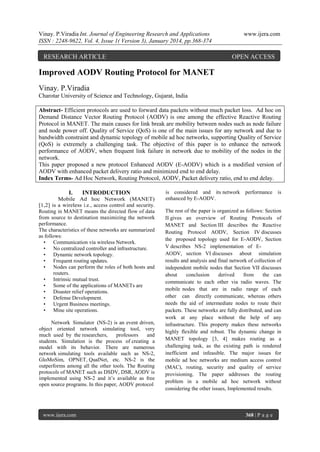 Vinay. P.Viradia Int. Journal of Engineering Research and Applications
ISSN : 2248-9622, Vol. 4, Issue 1( Version 3), January 2014, pp.368-374

RESEARCH ARTICLE

www.ijera.com

OPEN ACCESS

Improved AODV Routing Protocol for MANET
Vinay. P.Viradia
Charotar University of Science and Technology, Gujarat, India
Abstract- Efficient protocols are used to forward data packets without much packet loss. Ad hoc on
Demand Distance Vector Routing Protocol (AODV) is one among the effective Reactive Routing
Protocol in MANET. The main causes for link break are mobility between nodes such as node failure
and node power off. Quality of Service (QoS) is one of the main issues for any network and due to
bandwidth constraint and dynamic topology of mobile ad hoc networks, supporting Quality of Service
(QoS) is extremely a challenging task. The objective of this paper is to enhance the network
performance of AODV, when frequent link failure in network due to mobility of the nodes in the
network.
This paper proposed a new protocol Enhanced AODV (E-AODV) which is a modified version of
AODV with enhanced packet delivery ratio and minimized end to end delay.
Index Terms- Ad Hoc Network, Routing Protocol, AODV, Packet delivery ratio, end to end delay.
I.

INTRODUCTION

Mobile Ad hoc Network (MANET)
[1,2] is a wireless i.e., access control and security.
Routing in MANET means the directed flow of data
from source to destination maximizing the network
performance.
The characteristics of these networks are summarized
as follows:
• Communication via wireless Network.
• No centralized controller and infrastructure.
• Dynamic network topology.
• Frequent routing updates.
• Nodes can perform the roles of both hosts and
routers.
• Intrinsic mutual trust.
• Some of the applications of MANETs are
• Disaster relief operations.
• Defense Development.
• Urgent Business meetings.
• Mine site operations.
Network Simulator (NS-2) is an event driven,
object oriented network simulating tool, very
much used by the researchers,
professors
and
students. Simulation is the process of creating a
model with its behavior. There are numerous
network simulating tools available such as NS-2,
GloMoSim, OPNET, QualNet, etc. NS-2 is the
outperforms among all the other tools. The Routing
protocols of MANET such as DSDV, DSR, AODV is
implemented using NS-2 and it’s available as free
open source programs. In this paper, AODV protocol

www.ijera.com

is considered and its network performance is
enhanced by E-AODV.
The rest of the paper is organized as follows: Section
II gives an overview of Routing Protocols of
MANET and Section III describes the Reactive
Routing Protocol AODV, Section IV discusses
the proposed topology used for E-AODV, Section
V describes NS-2 implementation of EAODV, section VI discusses about simulation
results and analysis and final network of collection of
independent mobile nodes that Section VII discusses
about
conclusion
derived
from
the can
communicate to each other via radio waves. The
mobile nodes that are in radio range of each
other can directly communicate, whereas others
needs the aid of intermediate nodes to route their
packets. These networks are fully distributed, and can
work at any place without the help of any
infrastructure. This property makes these networks
highly flexible and robust. The dynamic change in
MANET topology [3, 4] makes routing as a
challenging task, as the existing path is rendered
inefficient and infeasible. The major issues for
mobile ad hoc networks are medium access control
(MAC), routing, security and quality of service
provisioning. The paper addresses the routing
problem in a mobile ad hoc network without
considering the other issues, Implemented results.

368 | P a g e

 