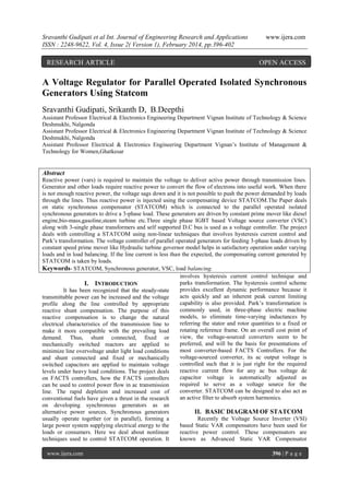 Sravanthi Gudipati et al Int. Journal of Engineering Research and Applications
ISSN : 2248-9622, Vol. 4, Issue 2( Version 1), February 2014, pp.396-402

RESEARCH ARTICLE

www.ijera.com

OPEN ACCESS

A Voltage Regulator for Parallel Operated Isolated Synchronous
Generators Using Statcom
Sravanthi Gudipati, Srikanth D, B.Deepthi
Assistant Professor Electrical & Electronics Engineering Department Vignan Institute of Technology & Science
Deshmukhi, Nalgonda
Assistant Professor Electrical & Electronics Engineering Department Vignan Institute of Technology & Science
Deshmukhi, Nalgonda
Assistant Professor Electrical & Electronics Engineering Department Vignan’s Institute of Management &
Technology for Women,Ghatkesar

Abstract
Reactive power (vars) is required to maintain the voltage to deliver active power through transmission lines.
Generator and other loads require reactive power to convert the flow of electrons into useful work. When there
is not enough reactive power, the voltage sags down and it is not possible to push the power demanded by loads
through the lines. Thus reactive power is injected using the compensating device STATCOM.The Paper deals
on static synchronous compensator (STATCOM) which is connected to the parallel operated isolated
synchronous generators to drive a 3-phase load. These generators are driven by constant prime mover like diesel
engine,bio-mass,gasoline,steam turbine etc.Three single phase IGBT based Voltage source converter (VSC)
along with 3-single phase transformers and self supported D.C bus is used as a voltage controller. The project
deals with controlling a STATCOM using non-linear techniques that involves hysteresis current control and
Park’s transformation. The voltage controller of parallel operated generators for feeding 3-phase loads driven by
constant speed prime mover like Hydraulic turbine governor model helps in satisfactory operation under varying
loads and in load balancing. If the line current is less than the expected, the compensating current generated by
STATCOM is taken by loads.
Keywords- STATCOM, Synchronous generator, VSC, load balancing.
involves hysteresis current control technique and
parks transformation. The hysteresis control scheme
I. INTRODUCTION
provides excellent dynamic performance because it
It has been recognized that the steady-state
acts quickly and an inherent peak current limiting
transmittable power can be increased and the voltage
capability is also provided. Park’s transformation is
profile along the line controlled by appropriate
commonly used, in three-phase electric machine
reactive shunt compensation. The purpose of this
models, to eliminate time-varying inductances by
reactive compensation is to change the natural
referring the stator and rotor quantities to a fixed or
electrical characteristics of the transmission line to
rotating reference frame. On an overall cost point of
make it more compatible with the prevailing load
view, the voltage-sourced converters seem to be
demand. Thus, shunt connected, fixed or
preferred, and will be the basis for presentations of
mechanically switched reactors are applied to
most converter-based FACTS Controllers. For the
minimize line overvoltage under light load conditions
voltage-sourced converter, its ac output voltage is
and shunt connected and fixed or mechanically
controlled such that it is just right for the required
switched capacitors are applied to maintain voltage
reactive current flow for any ac bus voltage de
levels under heavy load conditions. The project deals
capacitor voltage is automatically adjusted as
on FACTS controllers, how the FACTS controllers
required to serve as a voltage source for the
can be used to control power flow in ac transmission
converter. STATCOM can be designed to also act as
line. The rapid depletion and increased cost of
an active filter to absorb system harmonics.
conventional fuels have given a thrust in the research
on developing synchronous generators as an
alternative power sources. Synchronous generators
II. BASIC DIAGRAM OF STATCOM
usually operate together (or in parallel), forming a
Recently the Voltage Source Inverter (VSI)
large power system supplying electrical energy to the
based Static VAR compensators have been used for
loads or consumers. Here we deal about nonlinear
reactive power control. These compensators are
techniques used to control STATCOM operation. It
known as Advanced Static VAR Compensator
www.ijera.com

396 | P a g e

 