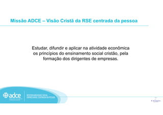 Missão ADCE – Visão Cristã da RSE centrada da pessoa
Estudar, difundir e aplicar na atividade econômica
os princípios do ensinamento social cristão, pela
formação dos dirigentes de empresas.formação dos dirigentes de empresas.
 