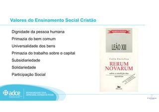 Dignidade da pessoa humana
Primazia do bem comum
Universalidade dos bens
Primazia do trabalho sobre o capital
Valores do Ensinamento Social Cristão
Subsidiariedade
Solidariedade
Participação Social
 