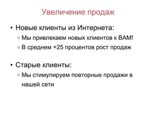 Увеличение продаж Новые клиенты из Интернета: Мы привлекаем новых клиентов  к ВАМ! В среднем +25 процентов рост продаж Старые клиенты: Мы стимулируем повторные продажи в нашей сети 