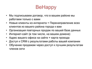 BeHappy Мы подписываем договор, что в вашем районе мы работаем только с вами Новые клиенты из интернета + Перенаправление всех клиентов из вашего района города к вам Организация повторных продаж по вашей базе данных Интернет-сайт (в том числе, на вашем домене) Адрес вашего офиса на сайте + карта проезда Доступ к CRM с результатами работы вашей компании Обучение продажам через доступ к лучшим результатам членов сети 