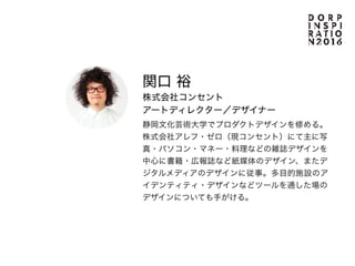 Guest
関口 裕
株式会社コンセント
アートディレクター／デザイナー
静岡文化芸術大学でプロダクトデザインを修める。
株式会社アレフ・ゼロ（現コンセント）にて主に写
真・パソコン・マネー・料理などの雑誌デザインを
中心に書籍・広報誌など紙媒体のデザイン、またデ
ジタルメディアのデザインに従事。多目的施設のア
イデンティティ・デザインなどツールを通した場の
デザインについても手がける。
 