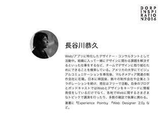 Guest
長谷川恭久
Web/アプリに特化したデザイナー・コンサルタントとして
活動中。組織に入って一緒にデザインに関わる課題を解決す
るといった仕事をするなど、チームでデザインに取り組むた
めにできることを模索している。アメリカの大学にてビジュ
アルコミュニケーションを専攻後、マルチメディア関連の制
作会社に在籍。日本に帰国後、数々の制作会社や企業とコ
ラボレーションを続け、現在はフリーで活動。自身のブログ
とポッドキャストではWebとデザインをキーワードに情報
発信をしているだけでなく、各地でWebに関するさまざま
なトピックで講演を行ったり、多数の雑誌で執筆に携わる。
著書に『Experience Points』『Web Designer 2.0』な
ど。
 