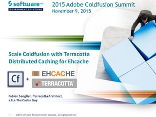 ©2013 Software AG Government Solutions. All rights reserved.1 |
Scale	
  Coldfusion with	
  Terracotta	
  
Distributed	
  Caching	
  for	
  Ehcache
Fabien	
  Sanglier,	
  	
  Terracotta	
  Architect,	
  
a.k.a The	
  Cache	
  Guy
+
2015 Adobe Coldfusion Summit
November 9, 2015
 
