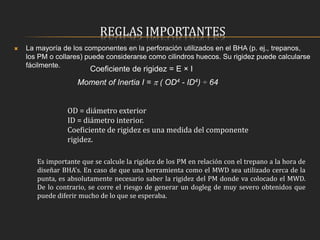 REGLAS IMPORTANTES
 La mayoría de los componentes en la perforación utilizados en el BHA (p. ej., trepanos,
los PM o collares) puede considerarse como cilindros huecos. Su rigidez puede calcularse
fácilmente.
Coeficiente de rigidez = E × I
Moment of Inertia I =  ( OD4 - ID4) ÷ 64
OD = diámetro exterior
ID = diámetro interior.
Coeficiente de rigidez es una medida del componente
rigidez.
Es importante que se calcule la rigidez de los PM en relación con el trepano a la hora de
diseñar BHA's. En caso de que una herramienta como el MWD sea utilizado cerca de la
punta, es absolutamente necesario saber la rigidez del PM donde va colocado el MWD.
De lo contrario, se corre el riesgo de generar un dogleg de muy severo obtenidos que
puede diferir mucho de lo que se esperaba.
 