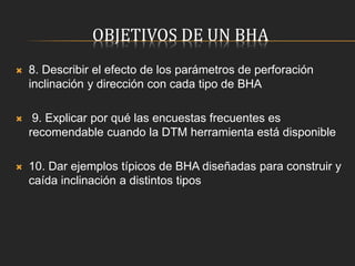 OBJETIVOS DE UN BHA
 8. Describir el efecto de los parámetros de perforación
inclinación y dirección con cada tipo de BHA
 9. Explicar por qué las encuestas frecuentes es
recomendable cuando la DTM herramienta está disponible
 10. Dar ejemplos típicos de BHA diseñadas para construir y
caída inclinación a distintos tipos
 