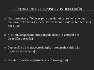 PERFORACIÓN – DISPOSITIVOS DEFLEXIÓN
 Herramientas y Técnicas para desviar el curso de la de una
manera controlada, (superación de la "natural" las tendencias)
por ej., a:
 Kick-off, desplazamiento (ángulo desde la vertical a la
dirección deseada).
 Corrección de la trayectoria (girar, construir, caída a la
trayectoria deseada)
 Desviar (desviar el pozo de su curso original)
 