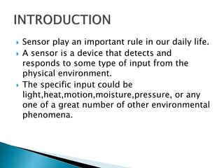  Sensor play an important rule in our daily life.
 A sensor is a device that detects and
responds to some type of input from the
physical environment.
 The specific input could be
light,heat,motion,moisture,pressure, or any
one of a great number of other environmental
phenomena.
 