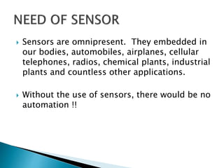  Sensors are omnipresent. They embedded in
our bodies, automobiles, airplanes, cellular
telephones, radios, chemical plants, industrial
plants and countless other applications.
 Without the use of sensors, there would be no
automation !!
 
