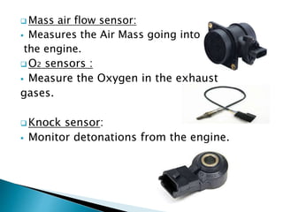  Mass air flow sensor:
 Measures the Air Mass going into
the engine.
 O2 sensors :
 Measure the Oxygen in the exhaust
gases.
 Knock sensor:
 Monitor detonations from the engine.
 