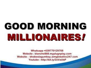 GOOD MORNINGGOOD MORNING
MILLIONAIRESMILLIONAIRES!!
Whatsapp +639770129708
Website : blanche888.myplugnplay.com
Website : bhabeslagumbay.aimglobalinc247.com
Youtube : http://bit.ly/2oVaUbP
 