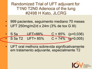 Randomized Trial of UFT adjuvant for  T1N0 T2N0 Adenoca of the lung #2498 H Kato, JLCRG 999 pacientes, seguimento mediano 70 meses UFT 250mg/m2/d x 24m (3% de tox G III) S 5a    UFT=88%  C = 85%  (p=0,036) S 5a T2  UFT= 85%  C = 74%  (p=0,005) UFT oral melhora sobrevida significativamente em tratamento adjuvante, especialmente T2 
