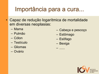 Importância para a cura... Capaz de redução logarítmica de mortalidade em diversas neoplasias: Mama Pulmão Cólon Testículo Gliomas Ovário  Cabeça e pescoço Estômago Esôfago Bexiga ...... 