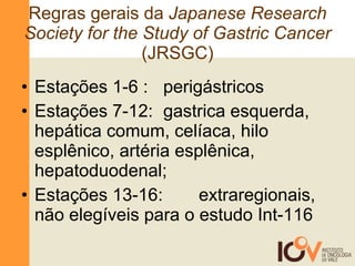 Regras gerais da  Japanese Research Society for the Study of Gastric Cancer  (JRSGC) Estações 1-6 : perigástricos Estações 7-12:  gastrica esquerda, hepática comum, celíaca, hilo esplênico, artéria esplênica, hepatoduodenal; Estações 13-16:  extraregionais, não elegíveis para o estudo Int-116 