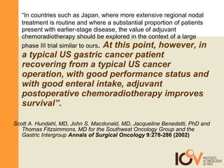 “ In countries such as Japan, where more extensive regional nodal treatment is routine and where a substantial proportion of patients present with earlier-stage disease, the value of adjuvant chemoradiotherapy should be explored in the context of a large phase III trial similar to ours .  At this point, however, in a typical US gastric cancer patient recovering from a typical US cancer operation, with good performance status and with good enteral intake, adjuvant postoperative chemoradiotherapy improves survival”.   Scott A. Hundahl, MD, John S. Macdonald, MD, Jacqueline Benedetti, PhD and Thomas Fitzsimmons, MD for the Southwest Oncology Group and the Gastric Intergroup   Annals of Surgical Oncology  9:278-286 (2002) 