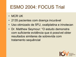 ESMO 2004: FOCUS Trial  MCR UK 2135 pacientes com doença incurável Uso otimizado de 5FU, oxaliplatina e irinotecan Dr. Matthew Seymour: “O estudo demonstra com suficiente evidência que é possível obter resultados similares de sobrevida com tratamento sequêncial  
