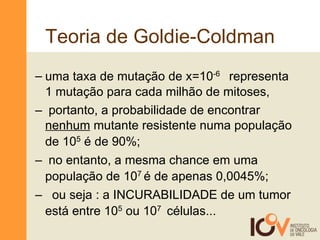 Teoria de Goldie-Coldman uma taxa de mutação de x=10 -6  representa 1 mutação para cada milhão de mitoses,  portanto, a probabilidade de encontrar  nenhum  mutante resistente numa população de 10 5  é de 90%; no entanto, a mesma chance em uma população de 10 7  é de apenas 0,0045%; ou seja : a INCURABILIDADE de um tumor está entre 10 5  ou 10 7  células... 