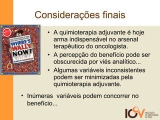 Considerações finais A quimioterapia adjuvante é hoje  arma indispensável no arsenal terapêutico do oncologista. A percepção do benefício pode ser obscurecida por viés analítico...  Algumas variáveis inconsistentes podem ser minimizadas pela quimioterapia adjuvante. Inúmeras  variáveis podem concorrer no benefício... GRÁTIS INCLUI LENTES DE AUMENTO 