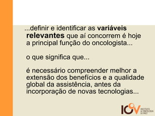 ...definir e identificar as  variáveis  relevantes  que aí concorrem é hoje a principal função do oncologista... o que significa que... é necessário compreender melhor a extensão dos benefícios e a qualidade global da assistência, antes da incorporação de novas tecnologias... 
