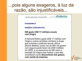 ...pois alguns exageros, à luz da razão, são injustificáveis... São Paulo, segunda-feira, 17 de abril de 2006   PANORÂMICA  REMÉDIO CORPORATIVO  GM gasta US$ 17 milhões anuais  com Viagra A General Motors gasta US$ 17 milhões com Viagra e outros remédios similares à droga que aumenta a potência sexual, afirma Sharon Baldwin, porta-voz da GM. Os gastos com seguro-saúde foram de US$ 5 bilhões em 2005, e os executivos da GM usam o exemplo do Viagra para ilustrar o que eles consideram como  descontrole dos gastos com saúde da empresa . 