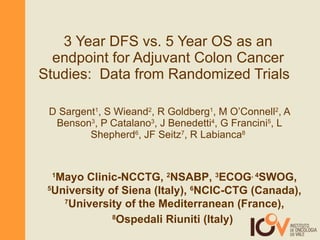 3 Year DFS vs. 5 Year OS as an endpoint for Adjuvant Colon Cancer Studies:  Data from Randomized Trials   D Sargent 1 , S Wieand 2 , R Goldberg 1 , M O’Connell 2 , A Benson 3 , P Catalano 3 , J Benedetti 4 , G Francini 5 , L Shepherd 6 , JF Seitz 7 , R Labianca 8   1 Mayo Clinic-NCCTG,  2 NSABP,  3 ECOG , 4 SWOG,  5 University of Siena (Italy),  6 NCIC-CTG (Canada),  7 University of the Mediterranean (France),  8 Ospedali Riuniti (Italy)   