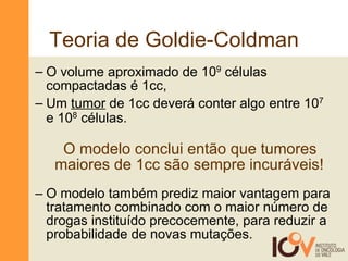 Teoria de Goldie-Coldman O volume aproximado de 10 9  células compactadas é 1cc,  Um  tumor  de 1cc deverá conter algo entre 10 7  e 10 8  células.   O modelo conclui então que tumores    maiores de 1cc são sempre incuráveis! O modelo também prediz maior vantagem para tratamento combinado com o maior número de drogas instituído precocemente, para reduzir a probabilidade de novas mutações.  