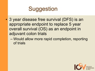 Suggestion 3 year disease free survival (DFS) is an appropriate endpoint to replace 5 year overall survival (OS) as an endpoint in adjuvant colon trials Would allow more rapid completion, reporting of trials 