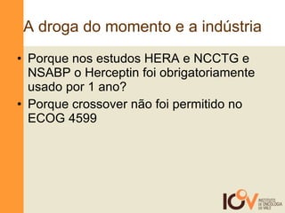 A droga do momento e a indústria Porque nos estudos HERA e NCCTG e NSABP o Herceptin foi obrigatoriamente usado por 1 ano? Porque crossover não foi permitido no ECOG 4599 