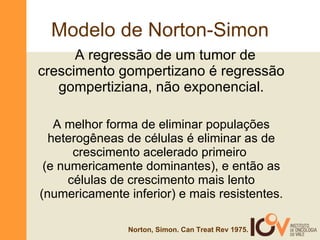 Modelo de Norton-Simon A regressão de um tumor de  crescimento gompertizano é regressão gompertiziana, não exponencial. A melhor forma de eliminar populações heterogêneas de células é eliminar as de crescimento acelerado primeiro  (e numericamente dominantes), e então as células de crescimento mais lento (numericamente inferior) e mais resistentes. Norton, Simon. Can Treat Rev 1975. 