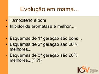 Evolução em mama... Tamoxifeno é bom Inibidor de aromatase é melhor.... Esquemas de 1ª geração são bons... Esquemas de 2ª geração são 20% melhores... Esquemas de 3ª geração são 20% melhores...(?!?!) 