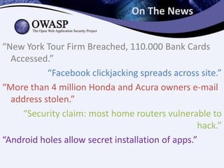 On The News


“New York Tour Firm Breached, 110.000 Bank Cards
  Accessed.”
           “Facebook clickjacking spreads across site.”
“More than 4 million Honda and Acura owners e-mail
  address stolen.”
     “Security claim: most home routers vulnerable to
                                                  hack.”
“Android holes allow secret installation of apps.”
 