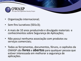 • Organização internacional;
• Sem fins lucrativos (501c3);
• A mais de 10 anos produzindo e divulgado materiais e
  conhecimentos sobre Segurança de Aplicações;
• Não possui nenhuma associação com produtos ou
  serviços comerciais;
• Todas as ferramentas, documentos, fóruns, e capítulos da
  OWASP são livres e abertos para qualquer pessoa que
  estiver interessada em melhorar a segurança de
  aplicações.
 
