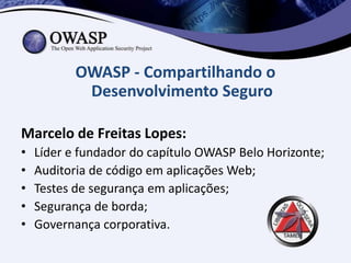 OWASP - Compartilhando o
            Desenvolvimento Seguro

Marcelo de Freitas Lopes:
•   Líder e fundador do capítulo OWASP Belo Horizonte;
•   Auditoria de código em aplicações Web;
•   Testes de segurança em aplicações;
•   Segurança de borda;
•   Governança corporativa.
 