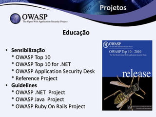 Projetos


                      Educação

• Sensibilização
  * OWASP Top 10
  * OWASP Top 10 for .NET
  * OWASP Application Security Desk
  * Reference Project
• Guidelines
  * OWASP .NET Project
  * OWASP Java Project
  * OWASP Ruby On Rails Project
 