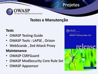 Projetos


             Testes e Manutenção

Tests
• OWASP Testing Guide
• OWASP Tools : LAPSE , Orizon
• WebScarab , Zed Attack Proxy
Maintenance
• OWASP CSRFGuard
• OWASP ModSecurity Core Rule Set
• OWASP Appsensor
 