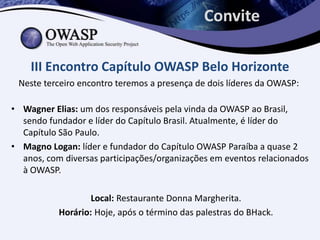 Convite

    III Encontro Capítulo OWASP Belo Horizonte
 Neste terceiro encontro teremos a presença de dois líderes da OWASP:

• Wagner Elias: um dos responsáveis pela vinda da OWASP ao Brasil,
  sendo fundador e líder do Capítulo Brasil. Atualmente, é líder do
  Capítulo São Paulo.
• Magno Logan: líder e fundador do Capítulo OWASP Paraíba a quase 2
  anos, com diversas participações/organizações em eventos relacionados
  à OWASP.

                   Local: Restaurante Donna Margherita.
           Horário: Hoje, após o término das palestras do BHack.
 