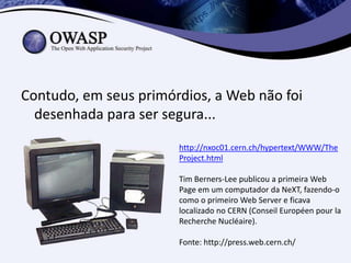 Contudo, em seus primórdios, a Web não foi
  desenhada para ser segura...

                       http://nxoc01.cern.ch/hypertext/WWW/The
                       Project.html

                       Tim Berners-Lee publicou a primeira Web
                       Page em um computador da NeXT, fazendo-o
                       como o primeiro Web Server e ficava
                       localizado no CERN (Conseil Européen pour la
                       Recherche Nucléaire).

                       Fonte: http://press.web.cern.ch/
 