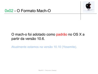 Mach-O – Uma nova Ameaça
O mach-o foi adotado como padrão no OS X a
partir da versão 10.6.
Atualmente estamos na versão 10.10 (Yosemite).
0x02 - O Formato Mach-O
 