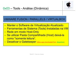Mach-O – Uma nova Ameaça
- Manter o Software de Virtualização Atualizado
- Ferramentas de Sistema (Tools) Instaladas na VM
- Rede em modo Host-Only
- Se utilizar Pasta Compartilhada (Host) deixá-la
como "somente leitura“.
- Desativar o Gatekeeper (Allow apps downloaded from: Anywhere)
VMWARE FUSION / PARALLELS / VIRTUALBOX
0x03 – Tools - Análise (Dinâmica)
 