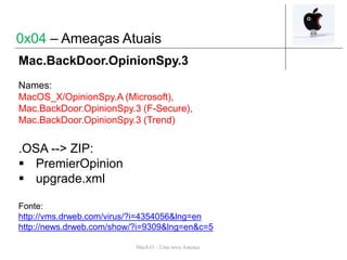 Mach-O – Uma nova Ameaça
Mac.BackDoor.OpinionSpy.3
Names:
MacOS_X/OpinionSpy.A (Microsoft),
Mac.BackDoor.OpinionSpy.3 (F-Secure),
Mac.BackDoor.OpinionSpy.3 (Trend)
.OSA --> ZIP:
 PremierOpinion
 upgrade.xml
Fonte:
http://vms.drweb.com/virus/?i=4354056&lng=en
http://news.drweb.com/show/?i=9309&lng=en&c=5
0x04 – Ameaças Atuais
 