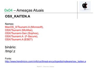 Mach-O – Uma nova Ameaça
OSX_KAITEN.A
Names:
MacOS_X/Tsunami.A (Microsoft),
OSX/Tsunami (McAfee),
OSX/Tsunami-Gen (Sophos),
OSX/Tsunami.A (F-Secure),
OSX/Tsunami.A (ESET)
binário:
/tmp/.z
Fonte:
http://www.trendmicro.com/vinfo/us/threat-encyclopedia/malware/osx_kaiten.a
0x04 – Ameaças Atuais
 