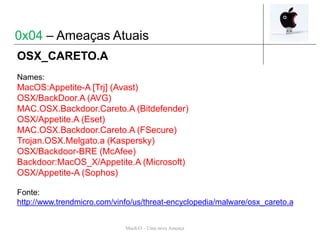 Mach-O – Uma nova Ameaça
OSX_CARETO.A
Names:
MacOS:Appetite-A [Trj] (Avast)
OSX/BackDoor.A (AVG)
MAC.OSX.Backdoor.Careto.A (Bitdefender)
OSX/Appetite.A (Eset)
MAC.OSX.Backdoor.Careto.A (FSecure)
Trojan.OSX.Melgato.a (Kaspersky)
OSX/Backdoor-BRE (McAfee)
Backdoor:MacOS_X/Appetite.A (Microsoft)
OSX/Appetite-A (Sophos)
Fonte:
http://www.trendmicro.com/vinfo/us/threat-encyclopedia/malware/osx_careto.a
0x04 – Ameaças Atuais
 