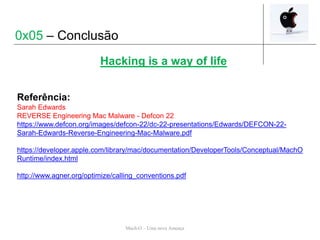 Mach-O – Uma nova Ameaça
Hacking is a way of life
0x05 – Conclusão
Referência:
Sarah Edwards
REVERSE Engineering Mac Malware - Defcon 22
https://www.defcon.org/images/defcon-22/dc-22-presentations/Edwards/DEFCON-22-
Sarah-Edwards-Reverse-Engineering-Mac-Malware.pdf
https://developer.apple.com/library/mac/documentation/DeveloperTools/Conceptual/MachO
Runtime/index.html
http://www.agner.org/optimize/calling_conventions.pdf
 