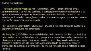 Outras Normativas:
- Foreign Corrupt Practices Act (FCPA) (USA) 1977 - criar sanções cíveis,
administrativas e penais no combate à corrupção comercial internacional e se
aplica a pessoas e empresas Americanas que, em atividade comercial no
exterior, utilizam de corrupção no poder público estrangeiro para obter ou reter
transações comerciais naquele país
- Lei Sarbanes-Oxley (SOX) (USA) 2002 - criação de mecanismos de auditoria e
segurança confiáveis nas empresas;
- Bribery Act (UK) 2010 - responsabilidade criminalmente das Pessoas Jurídicas
pelas ações das associated persons, que por sua conta decida dar, prometer ou
oferecer uma vantagem, financeira ou não, com o objetivo de induzir um
terceiro a praticar um ato indevido, com a finalidade de obter ou manter
transações comerciais ou vantagens, que terão reflexos para a referida pessoa
jurídica.
 