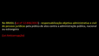 No BRASIL (Lei nº 12.846/2013) - responsabilização objetiva administrativa e civil
de pessoas jurídicas pela prática de atos contra a administração pública, nacional
ou estrangeira
(Lei Anticorrupção)
 