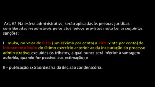 Art. 6º Na esfera administrativa, serão aplicadas às pessoas jurídicas
consideradas responsáveis pelos atos lesivos previstos nesta Lei as seguintes
sanções:
I - multa, no valor de 0,1% (um décimo por cento) a 20% (vinte por cento) do
faturamento bruto do último exercício anterior ao da instauração do processo
administrativo, excluídos os tributos, a qual nunca será inferior à vantagem
auferida, quando for possível sua estimação; e
II - publicação extraordinária da decisão condenatória.
 