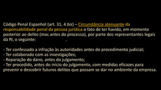 Código Penal Espanhol (art. 31, 4 bis) – Circunstância atenuante da
responsabilidade penal da pessoa jurídica o fato de ter havido, em momento
posterior ao delito (mas antes do processo), por parte dos representantes legais
da PJ, o seguinte: .
- Ter confessado a infração às autoridades antes do procedimento judicial;
- Ter colaborado com as investigações;
- Reparação do dano, antes do julgamento;
- Ter procedido, antes do início do julgamento, com medidas eficazes para
prevenir e descobrir futuros delitos que possam se dar no ambiente da empresa.
 